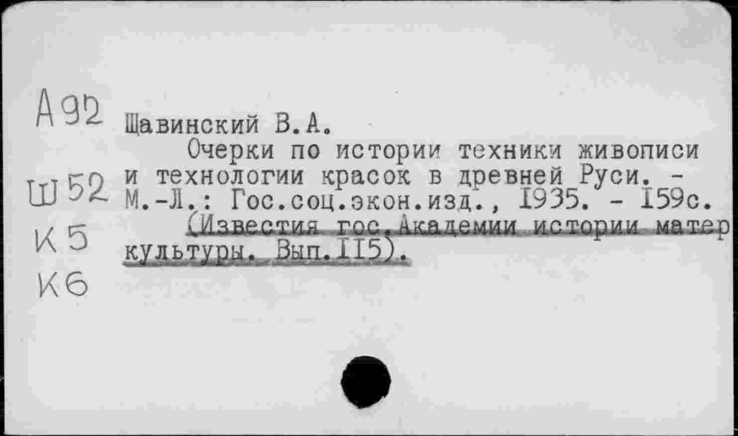 ﻿А №
Ш52-
К 5
Кб
Щавинский В.А.
Очерки по истории техники живописи и технологии красок в древней Руси. -М.-l.: Гос.соц.экон.изд., 1935. - 159с.
введу и.а ход^кддемим истории мать; культури. .3^.115).